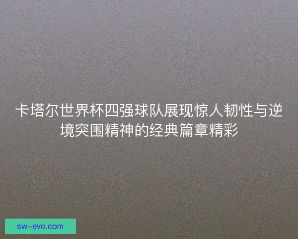 卡塔尔世界杯四强球队展现惊人韧性与逆境突围精神的经典篇章精彩